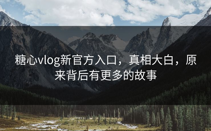 糖心vlog新官方入口，真相大白，原来背后有更多的故事