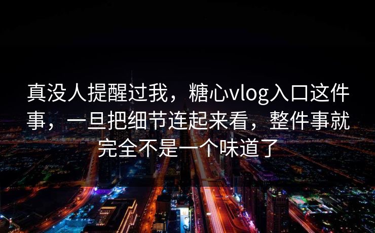 真没人提醒过我，糖心vlog入口这件事，一旦把细节连起来看，整件事就完全不是一个味道了
